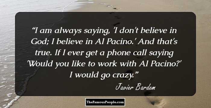 I am always saying, 'I don't believe in God; I believe in Al Pacino.' And that's true. If I ever get a phone call saying 'Would you like to work with Al Pacino?' I would go crazy.