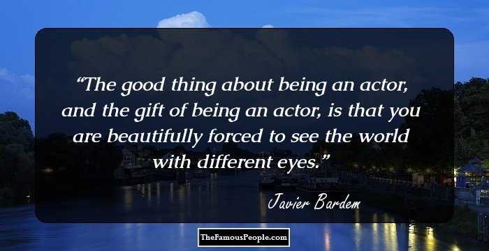 The good thing about being an actor, and the gift of being an actor, is that you are beautifully forced to see the world with different eyes.
