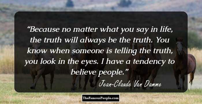 Because no matter what you say in life, the truth will always be the truth. You know when someone is telling the truth, you look in the eyes. I have a tendency to believe people.