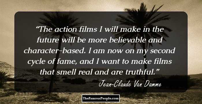 The action films I will make in the future will be more believable and character-based. I am now on my second cycle of fame, and I want to make films that smell real and are truthful.