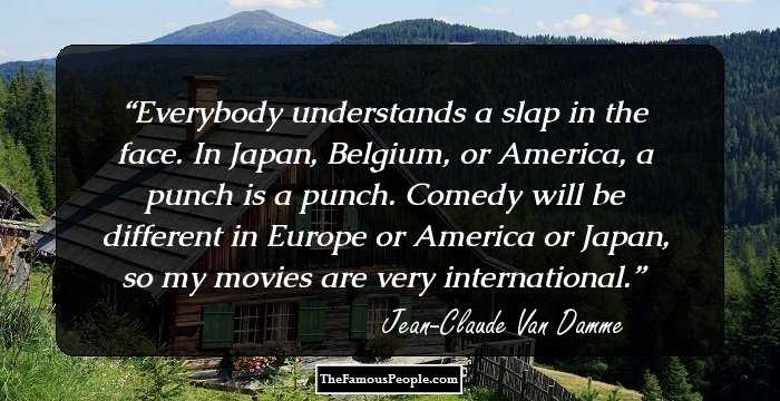 Everybody understands a slap in the face. In Japan, Belgium, or America, a punch is a punch. Comedy will be different in Europe or America or Japan, so my movies are very international.