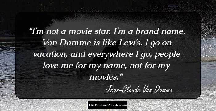 I'm not a movie star. I'm a brand name. Van Damme is like Levi's. I go on vacation, and everywhere I go, people love me for my name, not for my movies.