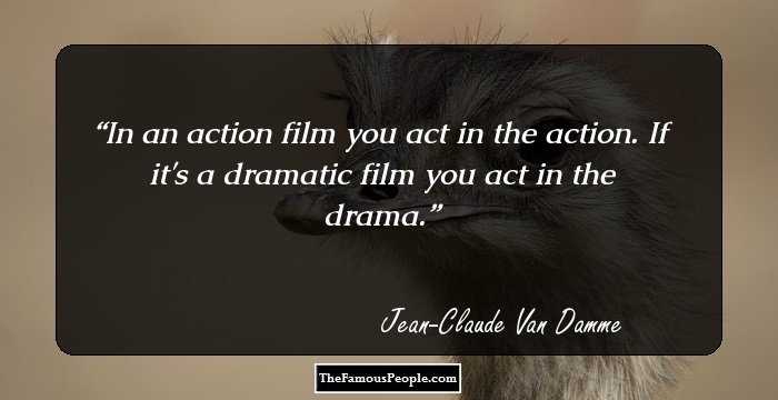 In an action film you act in the action. If it's a dramatic film you act in the drama.