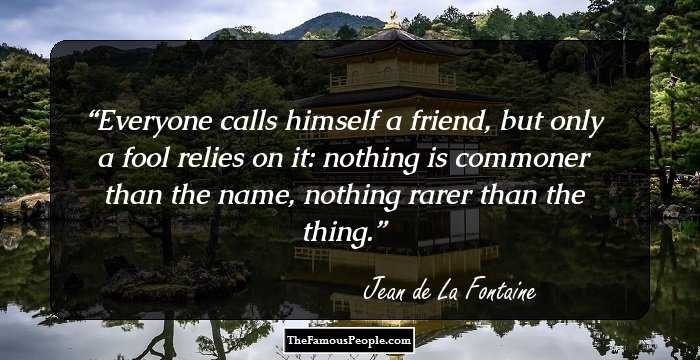 Everyone calls himself a friend, but only a fool relies on it: nothing is commoner than the name, nothing rarer than the thing.