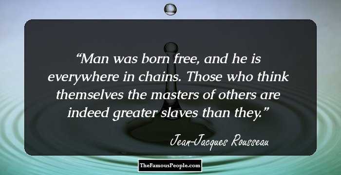 Man was born free, and he is everywhere in chains. Those who think themselves the masters of others are indeed greater slaves than they.