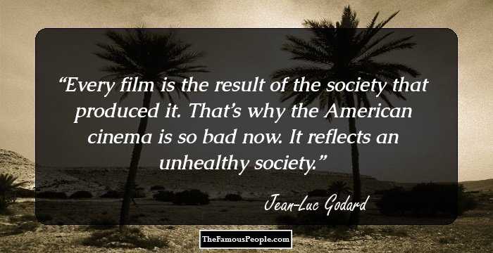 Every film is the result of the society that produced it. That’s why the American cinema is so bad now. It reflects an unhealthy society.