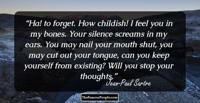Ha! to forget. How childish! I feel you in my bones. Your silence screams in my ears. You may nail your mouth shut, you may cut out your tongue, can you keep yourself from existing? Will you stop your thoughts.