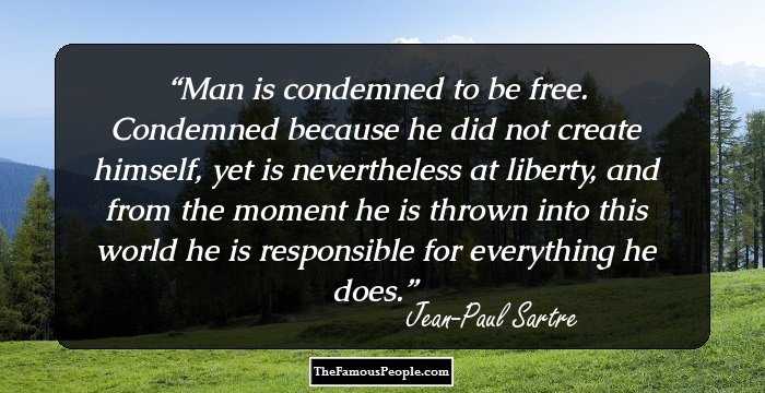 Man is condemned to be free. Condemned because he did not create himself, yet is nevertheless at liberty, and from the moment he is thrown into this world he is responsible for everything he does.