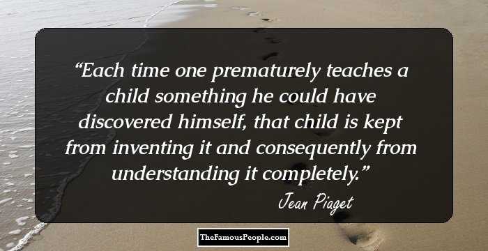 Each time one prematurely teaches a child something he could have discovered himself, that child is kept from inventing it and consequently from understanding it completely.