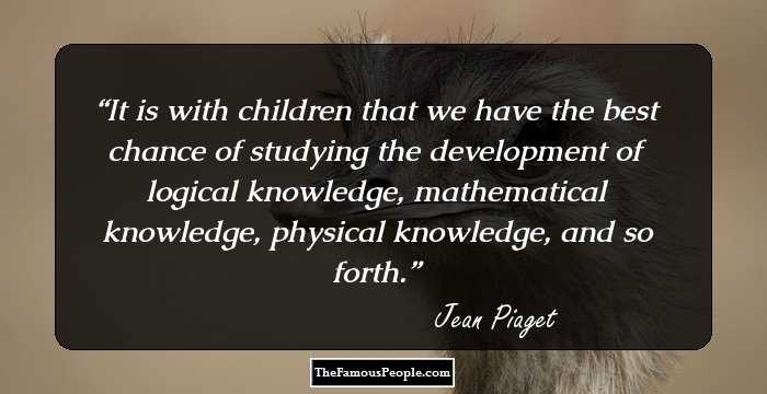 It is with children that we have the best chance of studying the development of logical knowledge, mathematical knowledge, physical knowledge, and so forth.