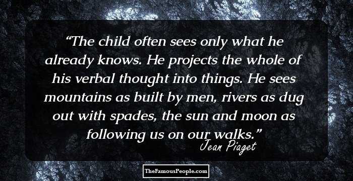 The child often sees only what he already knows. He projects the whole of his verbal thought into things. He sees mountains as built by men, rivers as dug out with spades, the sun and moon as following us on our walks.