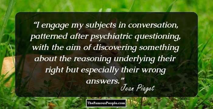 I engage my subjects in conversation, patterned after psychiatric questioning, with the aim of discovering something about the reasoning underlying their right but especially their wrong answers.