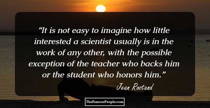 It is not easy to imagine how little interested a scientist usually is in the work of any other, with the possible exception of the teacher who backs him or the student who honors him.