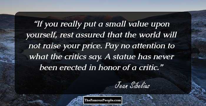 If you really put a small value upon yourself, rest assured that the world will not raise your price.  Pay no attention to what the critics say. A statue has never been erected in honor of a critic.