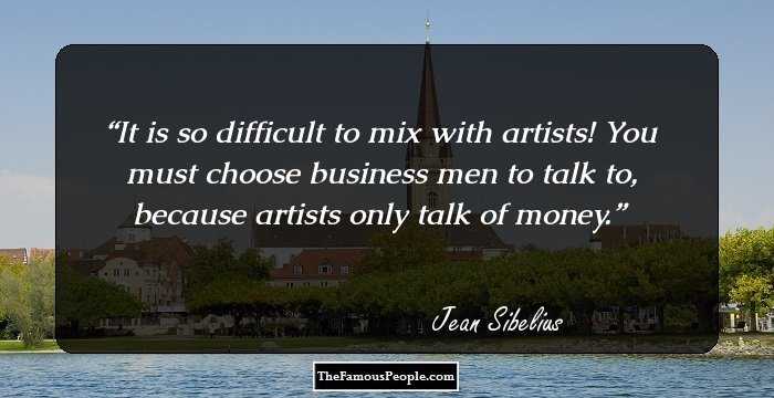 It is so difficult to mix with artists! You must choose business men to talk to, because artists only talk of money.