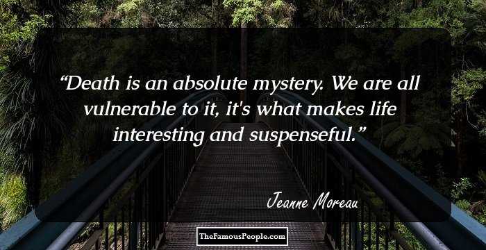 Death is an absolute mystery. We are all vulnerable to it, it's what makes life interesting and suspenseful.