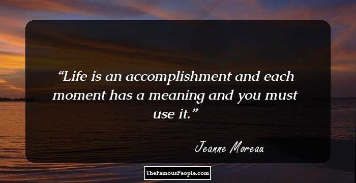 Life is an accomplishment and each moment has a meaning and you must use it.