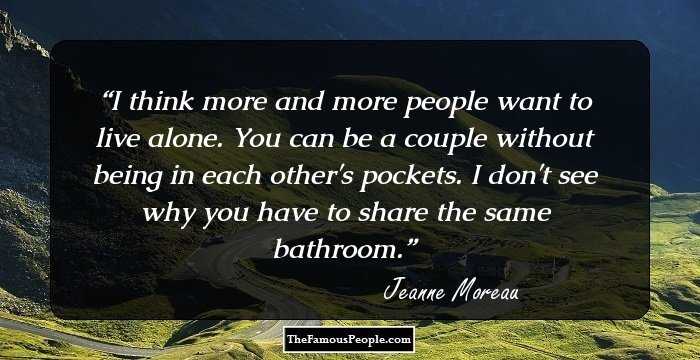 I think more and more people want to live alone. You can be a couple without being in each other's pockets. I don't see why you have to share the same bathroom.