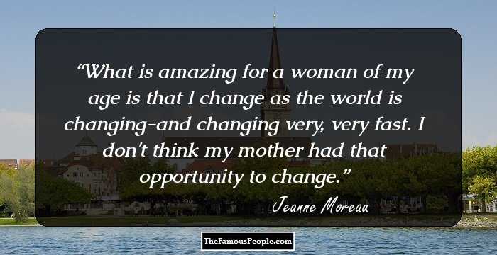 What is amazing for a woman of my age is that I change as the world is changing-and changing very, very fast. I don't think my mother had that opportunity to change.