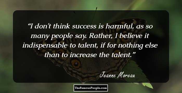 I don't think success is harmful, as so many people say. Rather, I believe it indispensable to talent, if for nothing else than to increase the talent.