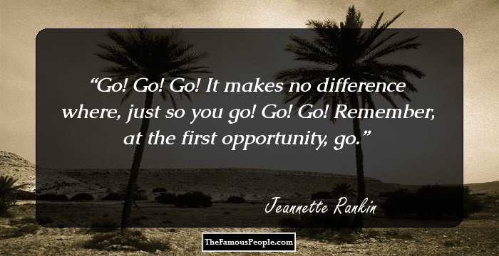 Go! Go! Go! It makes no difference where, just so you go! Go! Go! Remember, at the first opportunity, go.