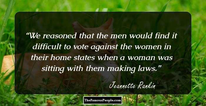 We reasoned that the men would find it difficult to vote against the women in their home states when a woman was sitting with them making laws.