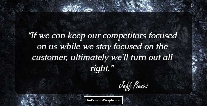 If we can keep our competitors focused on us while we stay focused on the customer, ultimately we'll turn out all right.