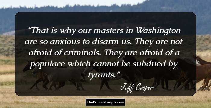 That is why our masters in Washington are so anxious to  disarm us. They are not afraid of criminals. They are afraid of a populace which cannot be subdued by tyrants.