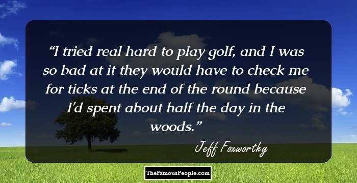 I tried real hard to play golf, and I was so bad at it they would have to check me for ticks at the end of the round because I'd spent about half the day in the woods.