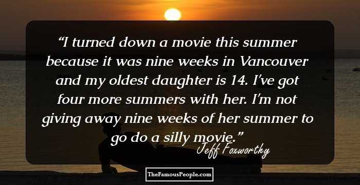 I turned down a movie this summer because it was nine weeks in Vancouver and my oldest daughter is 14. I've got four more summers with her. I'm not giving away nine weeks of her summer to go do a silly movie.