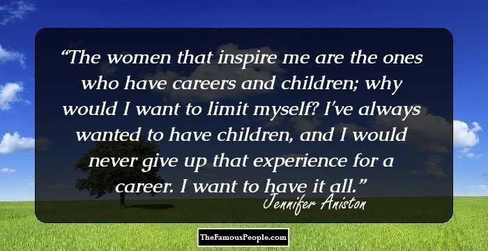 The women that inspire me are the ones who have careers and children; why would I want to limit myself? I've always wanted to have children, and I would never give up that experience for a career. I want to have it all.