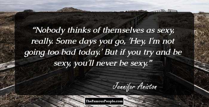 Nobody thinks of themselves as sexy, really. Some days you go, 'Hey, I'm not going too bad today.' But if you try and be sexy, you'll never be sexy.
