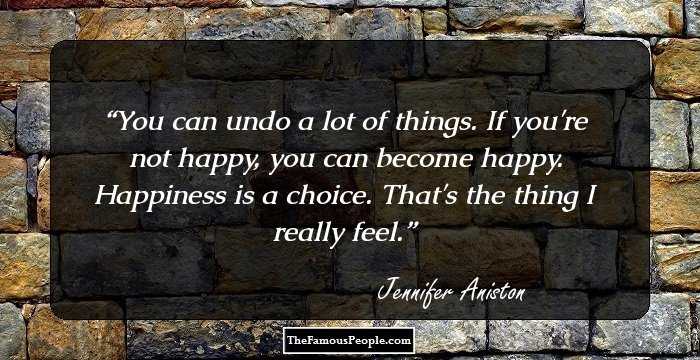 You can undo a lot of things. If you're not happy, you can become happy. Happiness is a choice. That's the thing I really feel.