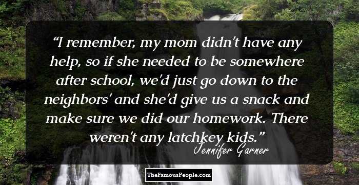 I remember, my mom didn't have any help, so if she needed to be somewhere after school, we'd just go down to the neighbors' and she'd give us a snack and make sure we did our homework. There weren't any latchkey kids.