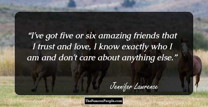 I've got five or six amazing friends that I trust and love, I know exactly who I am and don't care about anything else.