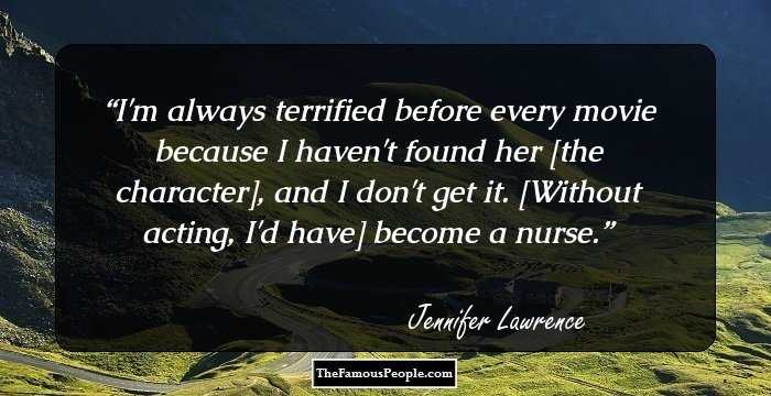 I'm always terrified before every movie because I haven't found her [the character], and I don't get it. [Without acting, I'd have] become a nurse.