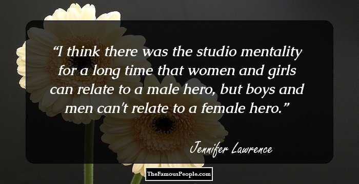 I think there was the studio mentality for a long time that women and girls can relate to a male hero, but boys and men can't relate to a female hero.