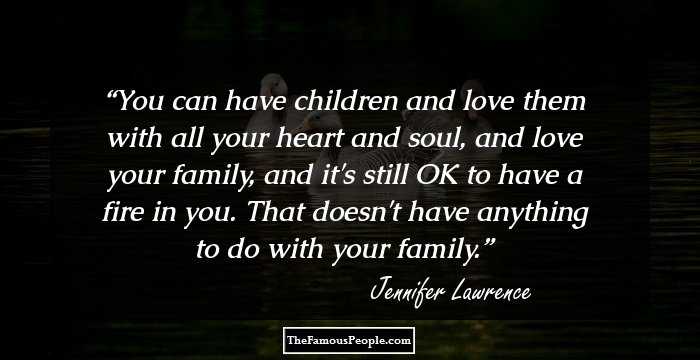 You can have children and love them with all your heart and soul, and love your family, and it's still OK to have a fire in you. That doesn't have anything to do with your family.