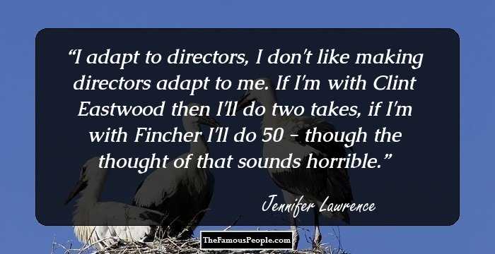 I adapt to directors, I don't like making directors adapt to me. If I'm with Clint Eastwood then I'll do two takes, if I'm with Fincher I'll do 50 - though the thought of that sounds horrible.