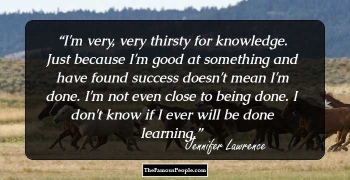 I'm very, very thirsty for knowledge. Just because I'm good at something and have found success doesn't mean I'm done. I'm not even close to being done. I don't know if I ever will be done learning.