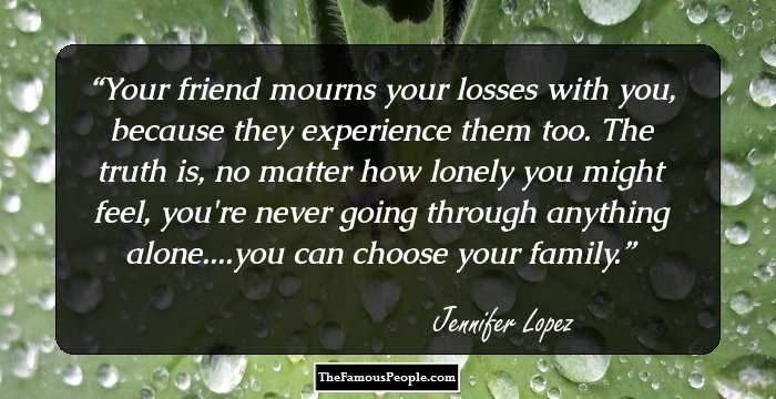 Your friend mourns your losses with you, because they experience them too. The truth is, no matter how lonely you might feel, you're never going through anything alone....you can choose your family.