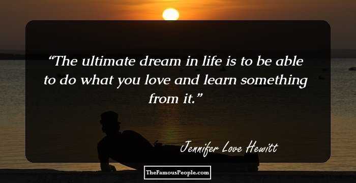 The ultimate dream in life is to be able to do what you love and learn something from it.