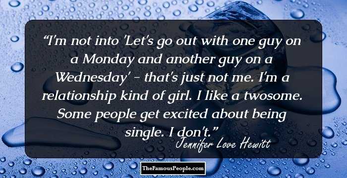 I'm not into 'Let's go out with one guy on a Monday and another guy on a Wednesday' - that's just not me. I'm a relationship kind of girl. I like a twosome. Some people get excited about being single. I don't.