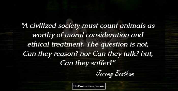 A civilized society must count animals as worthy of moral consideration and ethical treatment. The question is not, Can they reason? nor Can they talk? but, Can they suffer?