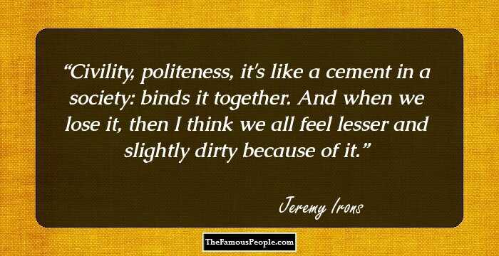 Civility, politeness, it's like a cement in a society: binds it together. And when we lose it, then I think we all feel lesser and slightly dirty because of it.