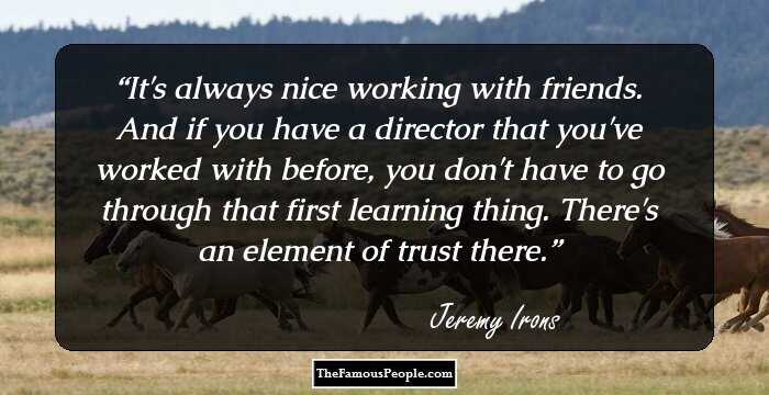 It's always nice working with friends. And if you have a director that you've worked with before, you don't have to go through that first learning thing. There's an element of trust there.