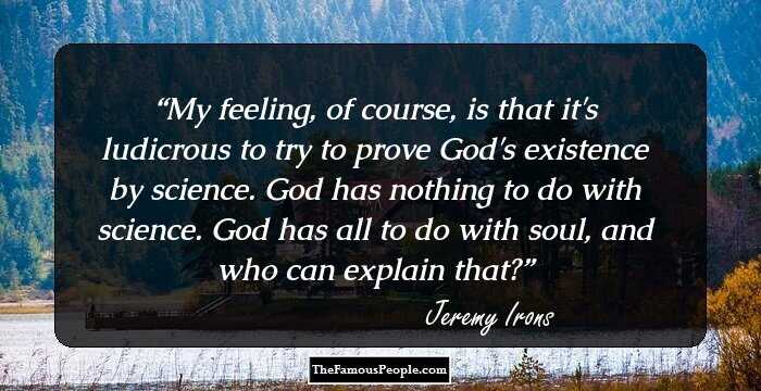 My feeling, of course, is that it's ludicrous to try to prove God's existence by science. God has nothing to do with science. God has all to do with soul, and who can explain that?
