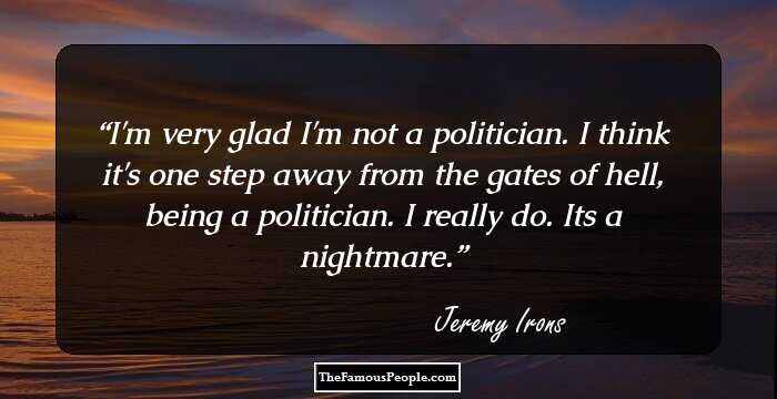I'm very glad I'm not a politician. I think it's one step away from the gates of hell, being a politician. I really do. It`s a nightmare.
