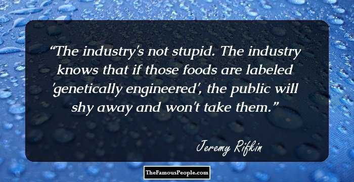 The industry's not stupid. The industry knows that if those foods are labeled 'genetically engineered', the public will shy away and won't take them.