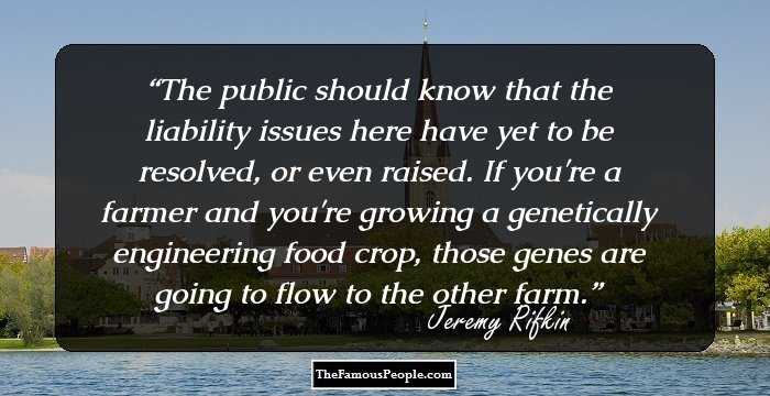 The public should know that the liability issues here have yet to be resolved, or even raised. If you're a farmer and you're growing a genetically engineering food crop, those genes are going to flow to the other farm.